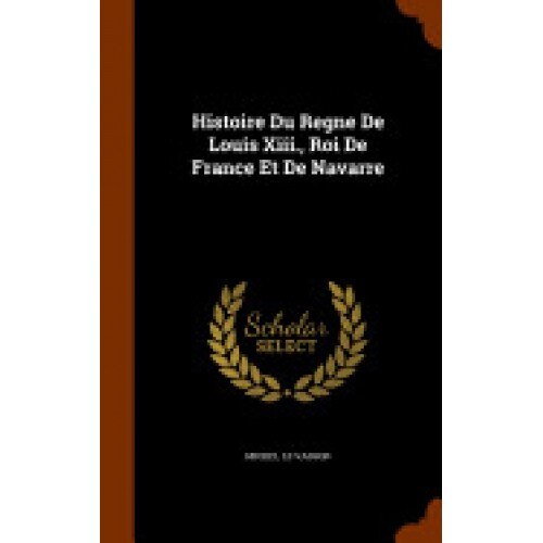 Histoire Du Regne de Louis XIII., Roi de France Et de Navarre